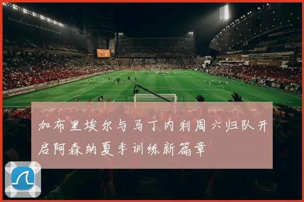 加布里埃尔与马丁内利周六归队开启阿森纳夏季训练新篇章