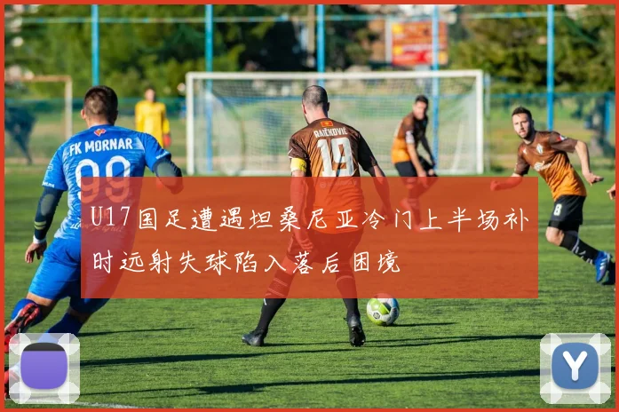 U17国足遭遇坦桑尼亚冷门上半场补时远射失球陷入落后困境