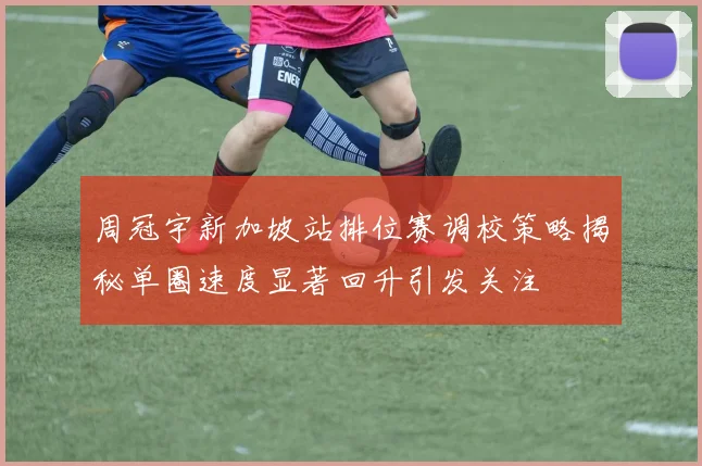 周冠宇新加坡站排位赛调校策略揭秘单圈速度显著回升引发关注