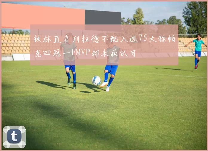 铁林直言利拉德不配入选75大称帕克四冠一FMVP却未获认可