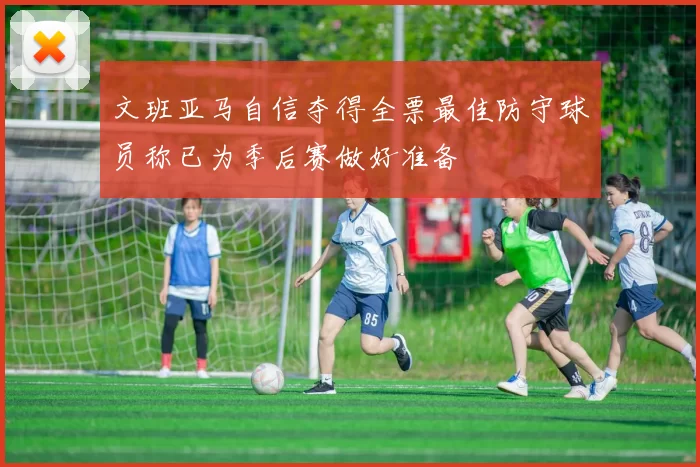 文班亚马自信夺得全票最佳防守球员称已为季后赛做好准备