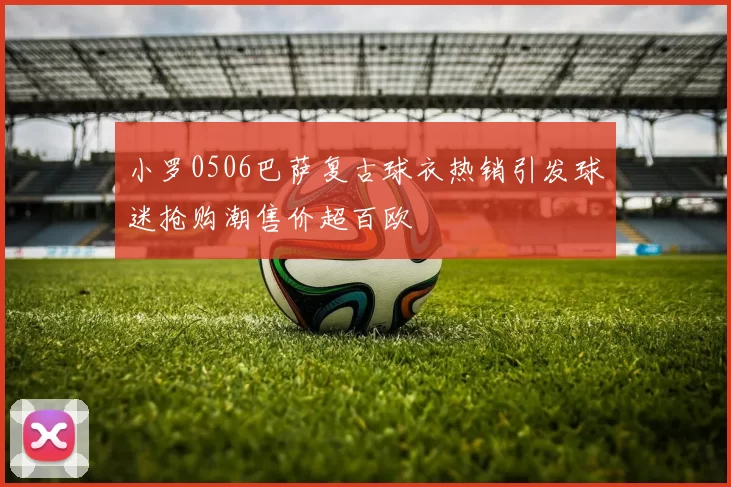 小罗0506巴萨复古球衣热销引发球迷抢购潮售价超百欧