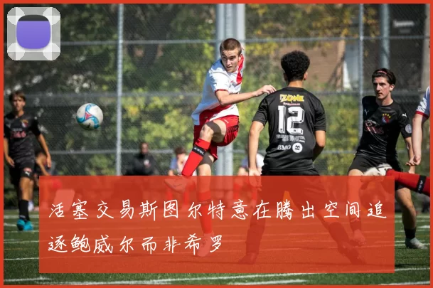 活塞交易斯图尔特意在腾出空间追逐鲍威尔而非希罗