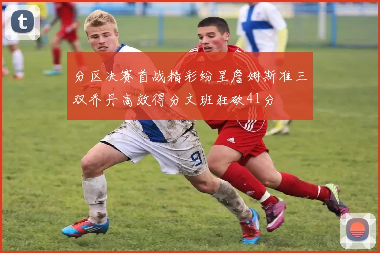 分区决赛首战精彩纷呈詹姆斯准三双乔丹高效得分文班狂砍41分