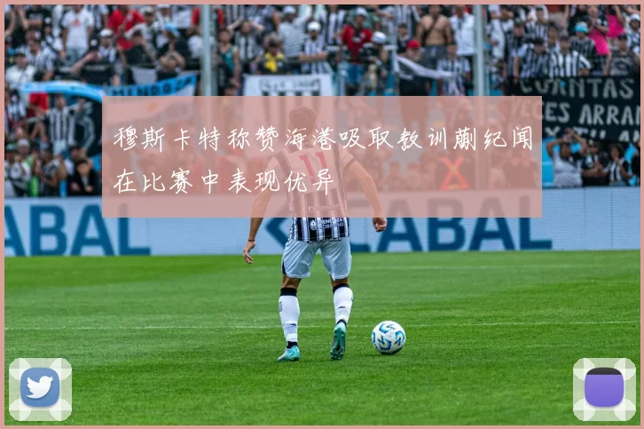 穆斯卡特称赞海港吸取教训蒯纪闻在比赛中表现优异