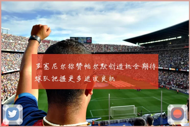 罗塞尼尔称赞帕尔默创造机会期待球队把握更多进攻良机