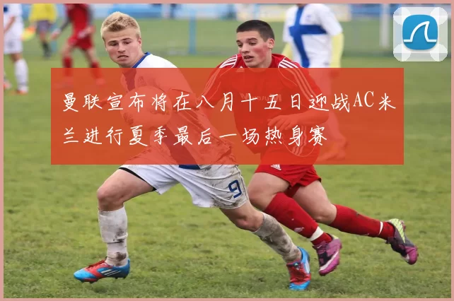 曼联宣布将在八月十五日迎战AC米兰进行夏季最后一场热身赛