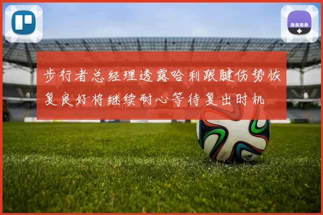 步行者总经理透露哈利跟腱伤势恢复良好将继续耐心等待复出时机