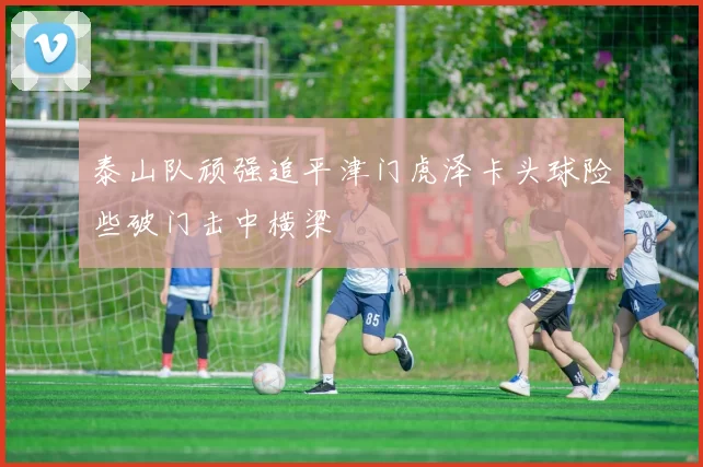 泰山队顽强追平津门虎泽卡头球险些破门击中横梁