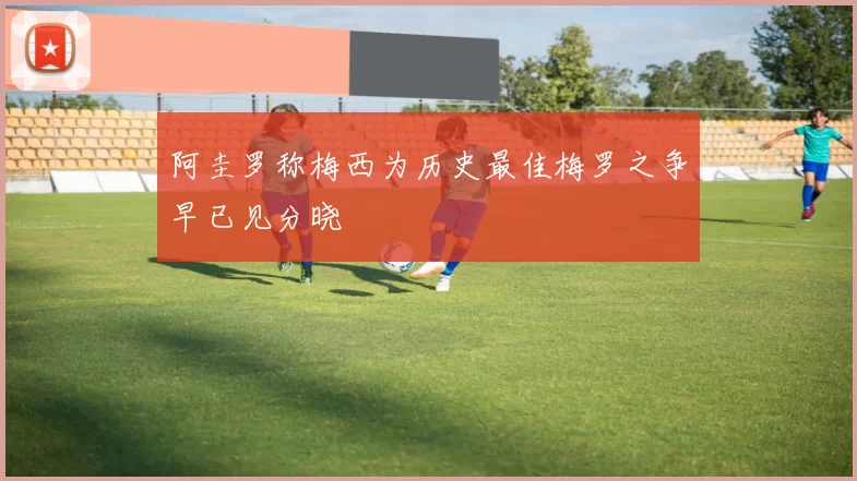 阿圭罗称梅西为历史最佳梅罗之争早已见分晓