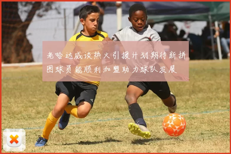 老哈达威谈热火引援计划期待新拼图球员能顺利加盟助力球队发展