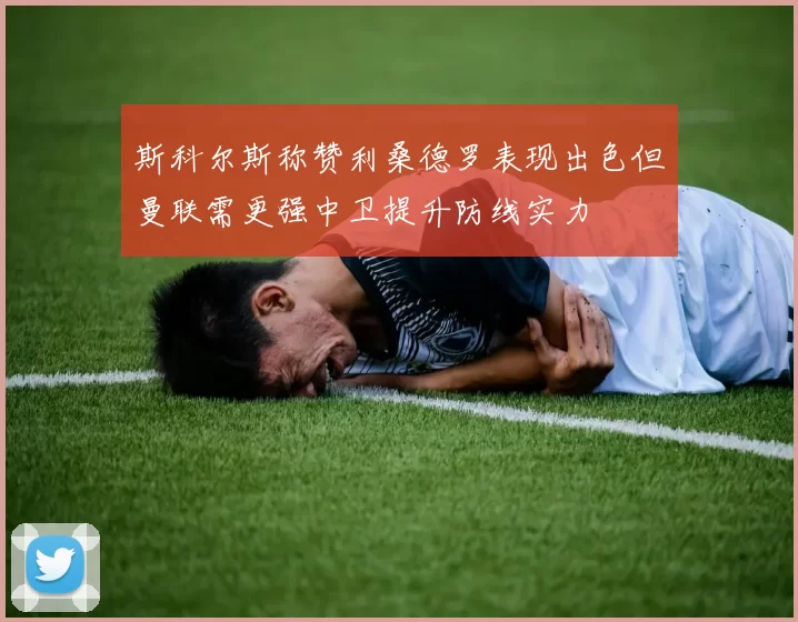 斯科尔斯称赞利桑德罗表现出色但曼联需更强中卫提升防线实力