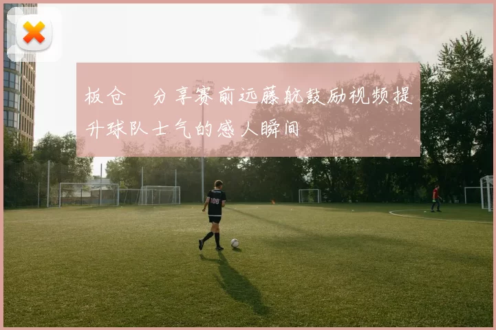 板仓滉分享赛前远藤航鼓励视频提升球队士气的感人瞬间