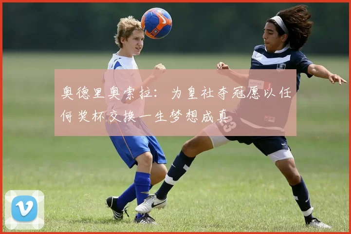 奥德里奥索拉：为皇社夺冠愿以任何奖杯交换一生梦想成真