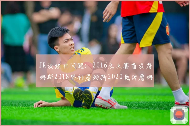 JR谈经典问题：2016总决赛首发詹姆斯2018替补詹姆斯2020裁掉詹姆斯的背后故事