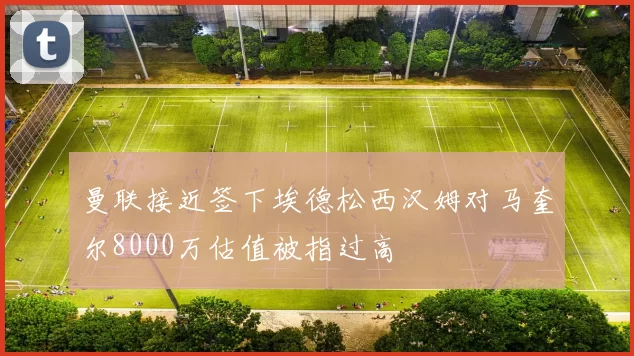 曼联接近签下埃德松西汉姆对马奎尔8000万估值被指过高