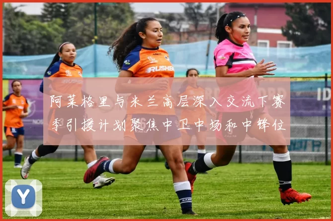 阿莱格里与米兰高层深入交流下赛季引援计划聚焦中卫中场和中锋位置