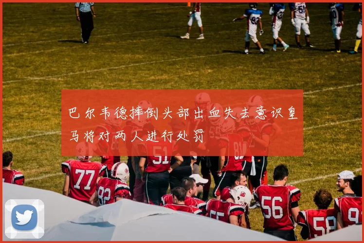 巴尔韦德摔倒头部出血失去意识皇马将对两人进行处罚