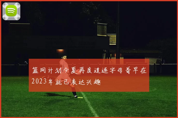 篮网计划今夏再度追逐字母哥早在2023年就已表达兴趣