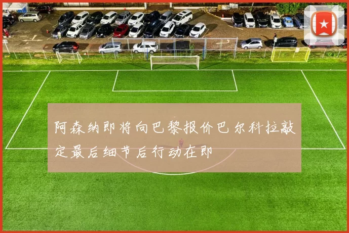 阿森纳即将向巴黎报价巴尔科拉敲定最后细节后行动在即