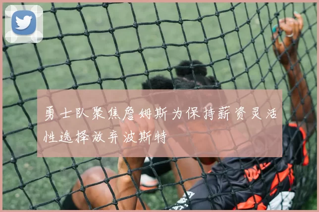 勇士队聚焦詹姆斯为保持薪资灵活性选择放弃波斯特