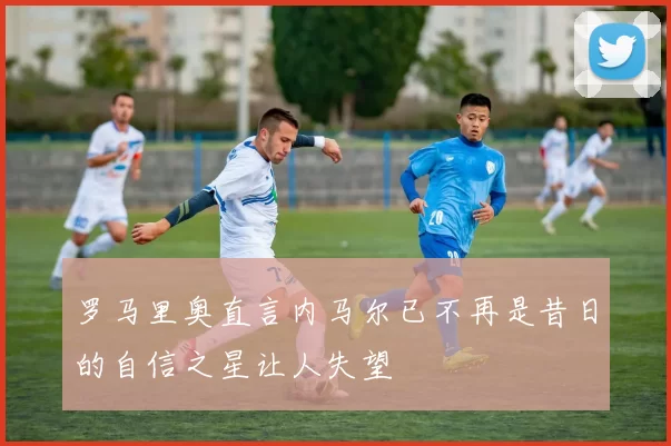 罗马里奥直言内马尔已不再是昔日的自信之星让人失望