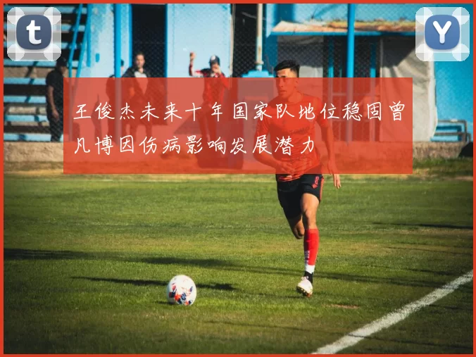 王俊杰未来十年国家队地位稳固曾凡博因伤病影响发展潜力