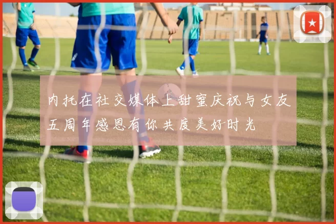 内托在社交媒体上甜蜜庆祝与女友五周年感恩有你共度美好时光