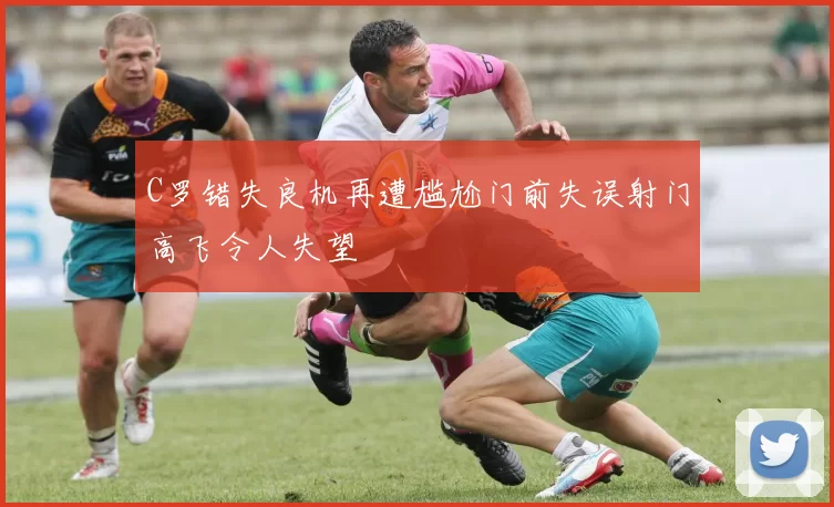 C罗错失良机再遭尴尬门前失误射门高飞令人失望