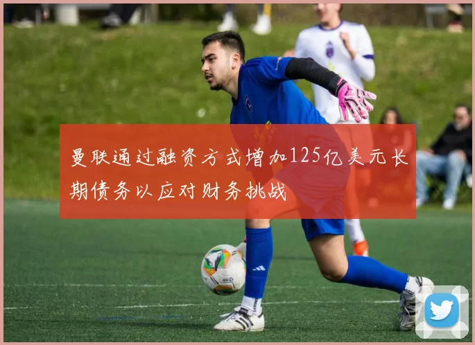 曼联通过融资方式增加125亿美元长期债务以应对财务挑战