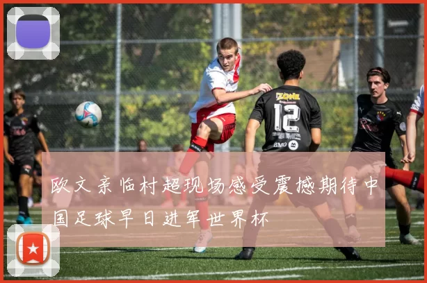 欧文亲临村超现场感受震撼期待中国足球早日进军世界杯