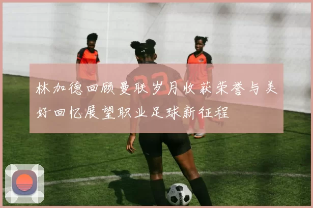 林加德回顾曼联岁月收获荣誉与美好回忆展望职业足球新征程