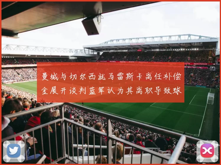 曼城与切尔西就马雷斯卡离任补偿金展开谈判蓝军认为其离职导致球队崩盘