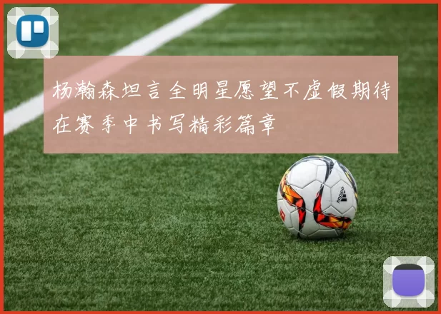 杨瀚森坦言全明星愿望不虚假期待在赛季中书写精彩篇章