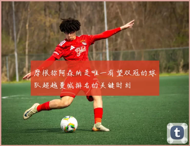 摩根称阿森纳是唯一有望双冠的球队超越曼城排名的关键时刻