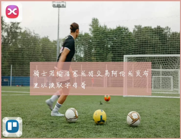 骑士若输活塞或将交易阿伦或莫布里以换取字母哥