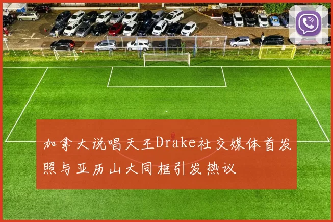 加拿大说唱天王Drake社交媒体首发照与亚历山大同框引发热议