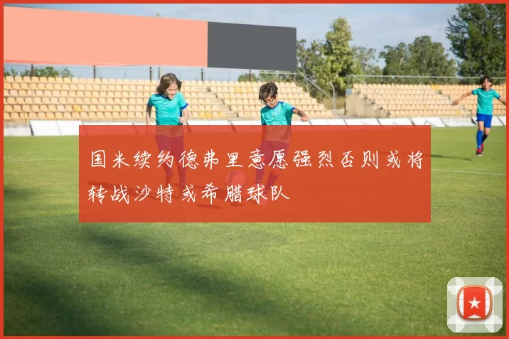 国米续约德弗里意愿强烈否则或将转战沙特或希腊球队